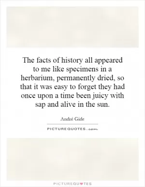 The facts of history all appeared to me like specimens in a herbarium, permanently dried, so that it was easy to forget they had once upon a time been juicy with sap and alive in the sun Picture Quote #1