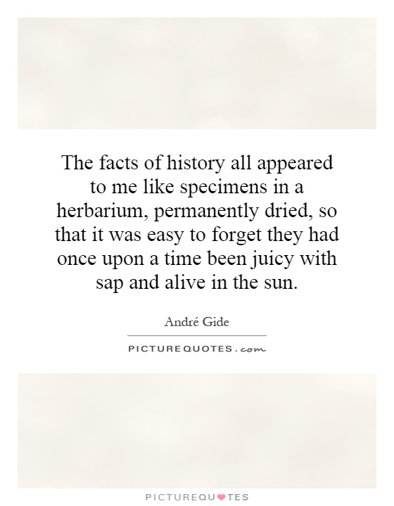 The facts of history all appeared to me like specimens in a herbarium, permanently dried, so that it was easy to forget they had once upon a time been juicy with sap and alive in the sun Picture Quote #1