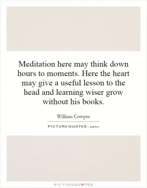 Meditation here may think down hours to moments. Here the heart may give a useful lesson to the head and learning wiser grow without his books Picture Quote #1
