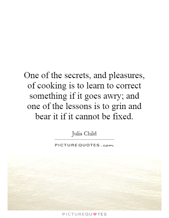 One of the secrets, and pleasures, of cooking is to learn to correct something if it goes awry; and one of the lessons is to grin and bear it if it cannot be fixed Picture Quote #1