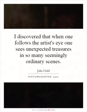 I discovered that when one follows the artist's eye one sees unexpected treasures in so many seemingly ordinary scenes Picture Quote #1