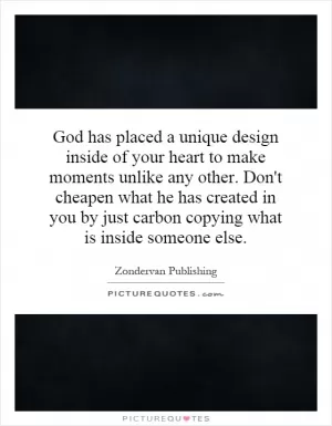 God has placed a unique design inside of your heart to make moments unlike any other. Don't cheapen what he has created in you by just carbon copying what is inside someone else Picture Quote #1