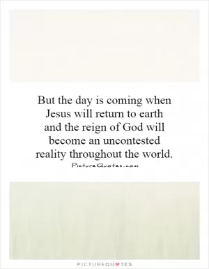 But the day is coming when Jesus will return to earth and the reign of God will become an uncontested reality throughout the world Picture Quote #1