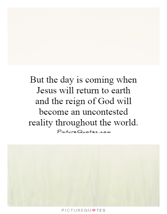 But the day is coming when Jesus will return to earth and the reign of God will become an uncontested reality throughout the world Picture Quote #1
