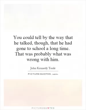 You could tell by the way that he talked, though, that he had gone to school a long time. That was probably what was wrong with him Picture Quote #1