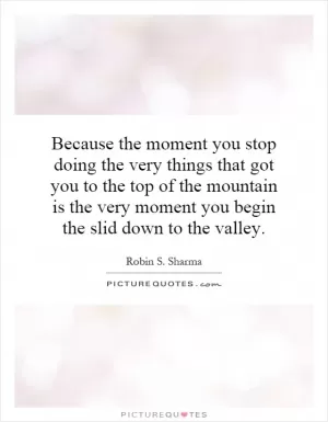 Because the moment you stop doing the very things that got you to the top of the mountain is the very moment you begin the slid down to the valley Picture Quote #1