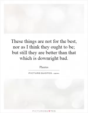 These things are not for the best, nor as I think they ought to be; but still they are better than that which is downright bad Picture Quote #1