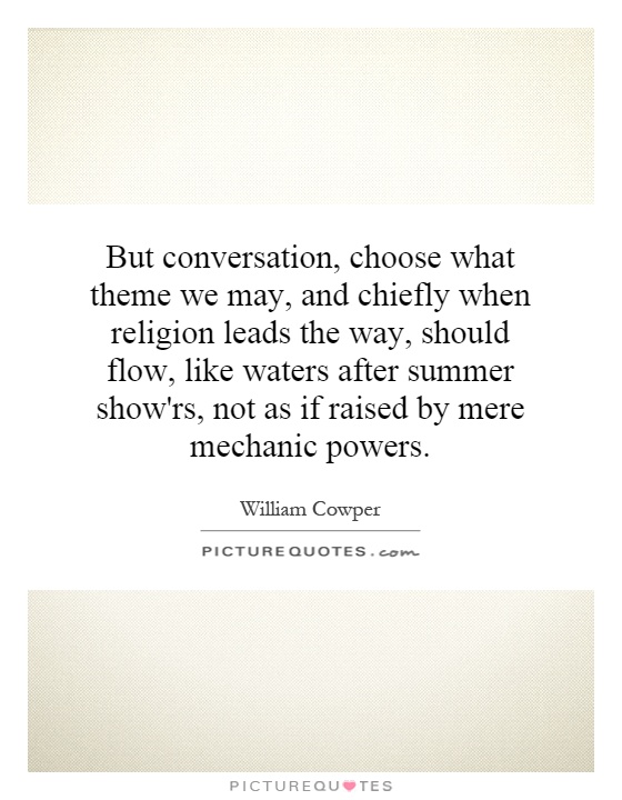 But conversation, choose what theme we may, and chiefly when religion leads the way, should flow, like waters after summer show'rs, not as if raised by mere mechanic powers Picture Quote #1