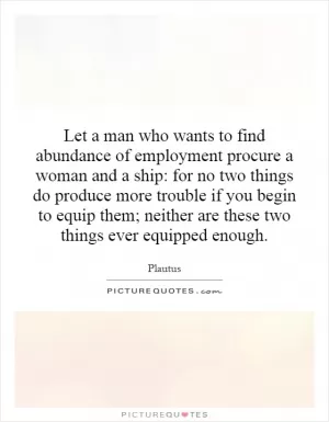 Let a man who wants to find abundance of employment procure a woman and a ship: for no two things do produce more trouble if you begin to equip them; neither are these two things ever equipped enough Picture Quote #1