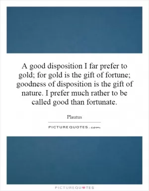 A good disposition I far prefer to gold; for gold is the gift of fortune; goodness of disposition is the gift of nature. I prefer much rather to be called good than fortunate Picture Quote #1