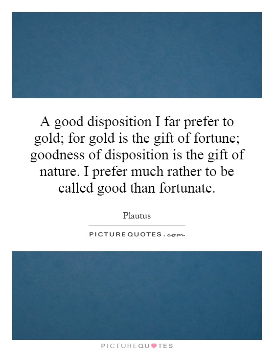 A good disposition I far prefer to gold; for gold is the gift of fortune; goodness of disposition is the gift of nature. I prefer much rather to be called good than fortunate Picture Quote #1