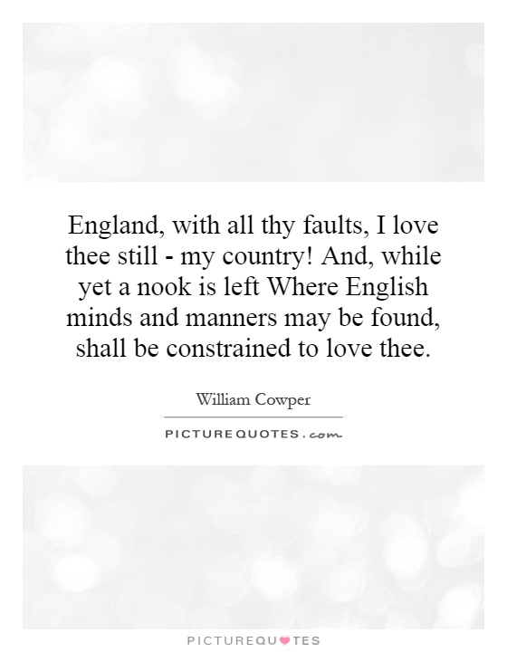 England, with all thy faults, I love thee still - my country! And, while yet a nook is left Where English minds and manners may be found, shall be constrained to love thee Picture Quote #1