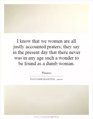 I know that we women are all justly accounted praters; they say in the present day that there never was in any age such a wonder to be found as a dumb woman Picture Quote #1