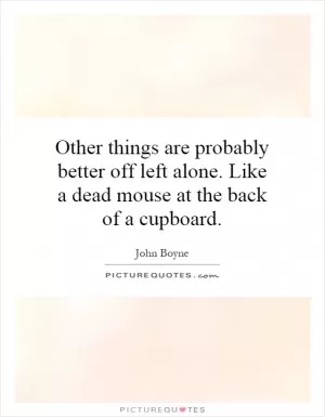Other things are probably better off left alone. Like a dead mouse at the back of a cupboard Picture Quote #1