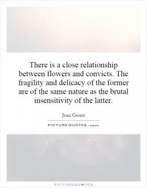 There is a close relationship between flowers and convicts. The fragility and delicacy of the former are of the same nature as the brutal insensitivity of the latter Picture Quote #1