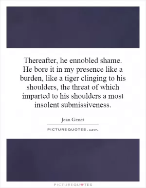 Thereafter, he ennobled shame. He bore it in my presence like a burden, like a tiger clinging to his shoulders, the threat of which imparted to his shoulders a most insolent submissiveness Picture Quote #1