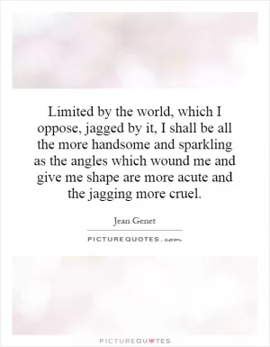 Limited by the world, which I oppose, jagged by it, I shall be all the more handsome and sparkling as the angles which wound me and give me shape are more acute and the jagging more cruel Picture Quote #1