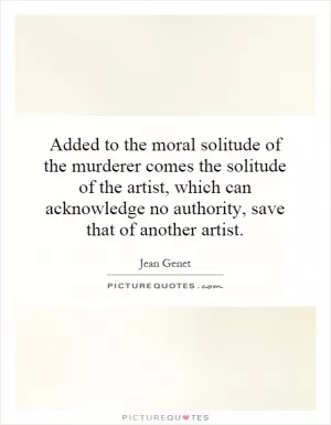Added to the moral solitude of the murderer comes the solitude of the artist, which can acknowledge no authority, save that of another artist Picture Quote #1