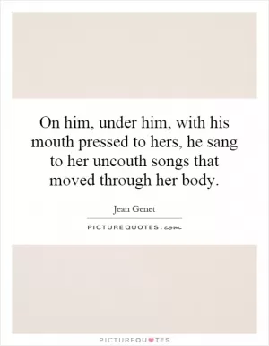 On him, under him, with his mouth pressed to hers, he sang to her uncouth songs that moved through her body Picture Quote #1