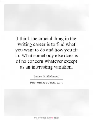 I think the crucial thing in the writing career is to find what you want to do and how you fit in. What somebody else does is of no concern whatever except as an interesting variation Picture Quote #1
