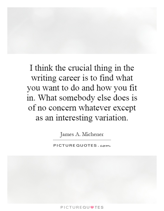 I think the crucial thing in the writing career is to find what you want to do and how you fit in. What somebody else does is of no concern whatever except as an interesting variation Picture Quote #1