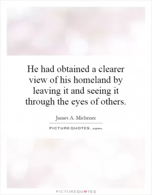 He had obtained a clearer view of his homeland by leaving it and seeing it through the eyes of others Picture Quote #1