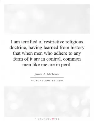 I am terrified of restrictive religious doctrine, having learned from history that when men who adhere to any form of it are in control, common men like me are in peril Picture Quote #1