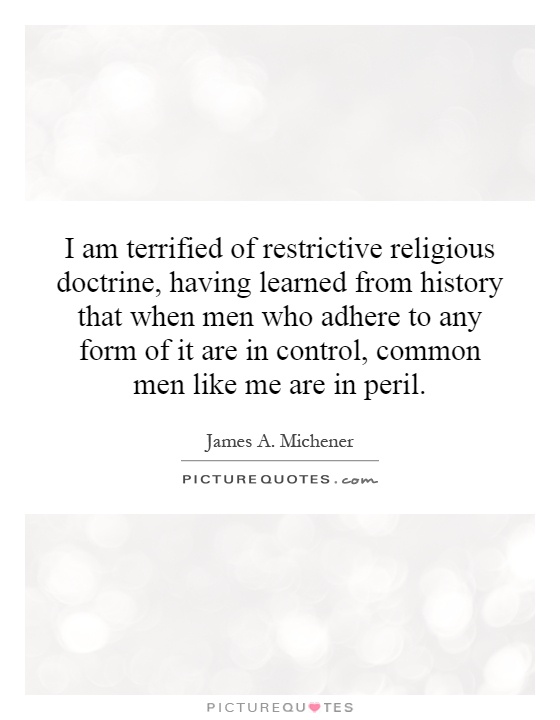 I am terrified of restrictive religious doctrine, having learned from history that when men who adhere to any form of it are in control, common men like me are in peril Picture Quote #1