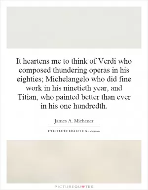 It heartens me to think of Verdi who composed thundering operas in his eighties; Michelangelo who did fine work in his ninetieth year, and Titian, who painted better than ever in his one hundredth Picture Quote #1
