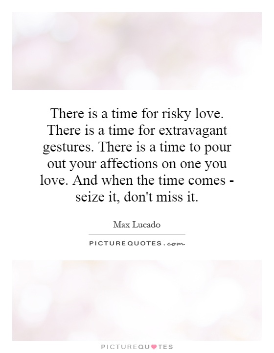 There is a time for risky love. There is a time for extravagant gestures. There is a time to pour out your affections on one you love. And when the time comes - seize it, don't miss it Picture Quote #1