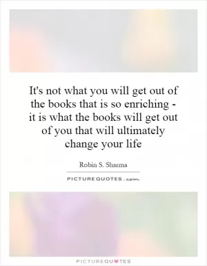 It's not what you will get out of the books that is so enriching - it is what the books will get out of you that will ultimately change your life Picture Quote #1