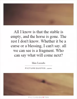 All I know is that the stable is empty, and the horse is gone. The rest I don't know. Whether it be a curse or a blessing, I can't say. all we can see is a fragment. Who can say what will come next? Picture Quote #1