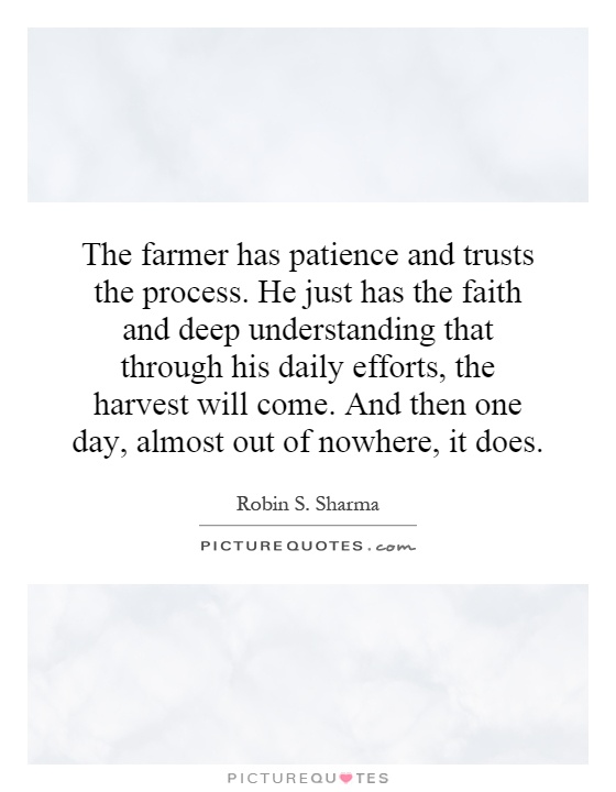 The farmer has patience and trusts the process. He just has the faith and deep understanding that through his daily efforts, the harvest will come. And then one day, almost out of nowhere, it does Picture Quote #1