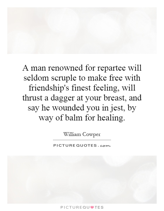 A man renowned for repartee will seldom scruple to make free with friendship's finest feeling, will thrust a dagger at your breast, and say he wounded you in jest, by way of balm for healing Picture Quote #1