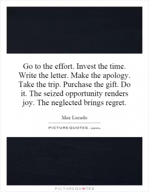 Go to the effort. Invest the time. Write the letter. Make the apology. Take the trip. Purchase the gift. Do it. The seized opportunity renders joy. The neglected brings regret Picture Quote #1