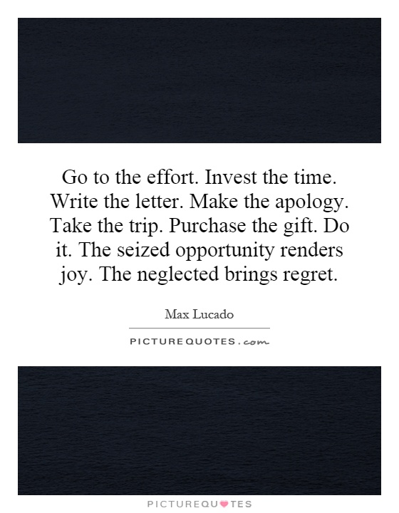 Go to the effort. Invest the time. Write the letter. Make the apology. Take the trip. Purchase the gift. Do it. The seized opportunity renders joy. The neglected brings regret Picture Quote #1