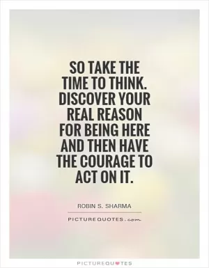 So take the time to think. Discover your real reason for being here and then have the courage to act on it Picture Quote #1