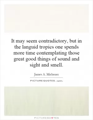 It may seem contradictory, but in the languid tropics one spends more time contemplating those great good things of sound and sight and smell Picture Quote #1