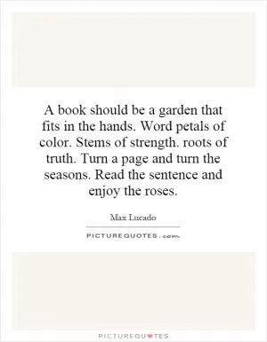 A book should be a garden that fits in the hands. Word petals of color. Stems of strength. roots of truth. Turn a page and turn the seasons. Read the sentence and enjoy the roses Picture Quote #1