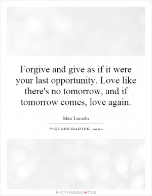 Forgive and give as if it were your last opportunity. Love like there's no tomorrow, and if tomorrow comes, love again Picture Quote #1