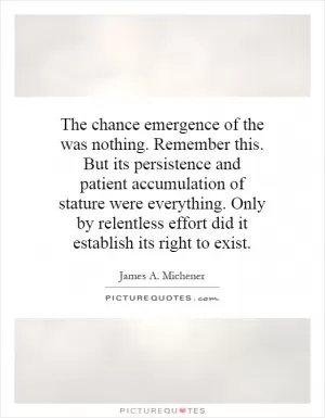 The chance emergence of the was nothing. Remember this. But its persistence and patient accumulation of stature were everything. Only by relentless effort did it establish its right to exist Picture Quote #1