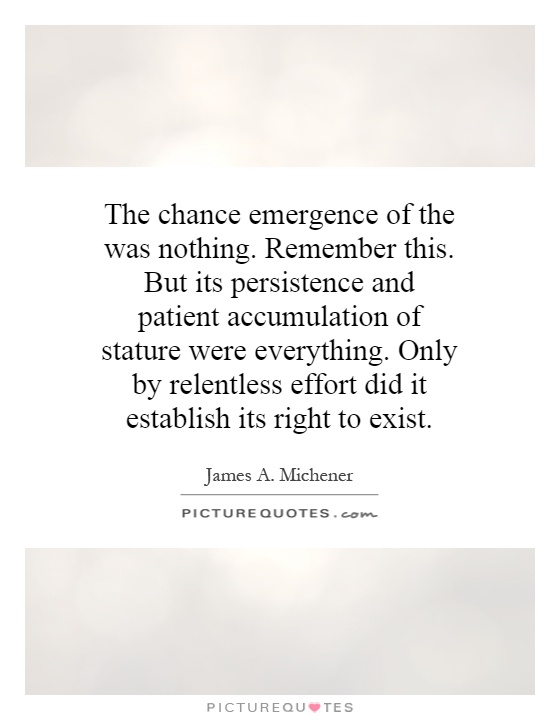The chance emergence of the was nothing. Remember this. But its persistence and patient accumulation of stature were everything. Only by relentless effort did it establish its right to exist Picture Quote #1