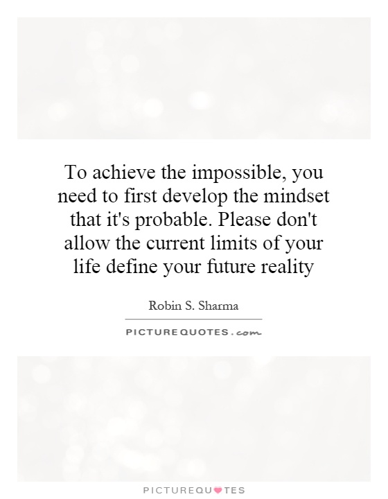 To achieve the impossible, you need to first develop the mindset that it's probable. Please don't allow the current limits of your life define your future reality Picture Quote #1