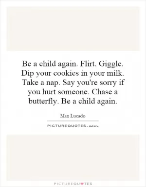 Be a child again. Flirt. Giggle. Dip your cookies in your milk. Take a nap. Say you're sorry if you hurt someone. Chase a butterfly. Be a child again Picture Quote #1