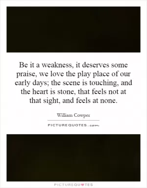 Be it a weakness, it deserves some praise, we love the play place of our early days; the scene is touching, and the heart is stone, that feels not at that sight, and feels at none Picture Quote #1