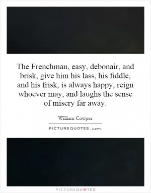 The Frenchman, easy, debonair, and brisk, give him his lass, his fiddle, and his frisk, is always happy, reign whoever may, and laughs the sense of misery far away Picture Quote #1