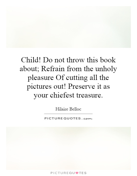 Child! Do not throw this book about; Refrain from the unholy pleasure Of cutting all the pictures out! Preserve it as your chiefest treasure Picture Quote #1