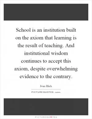 School is an institution built on the axiom that learning is the result of teaching. And institutional wisdom continues to accept this axiom, despite overwhelming evidence to the contrary Picture Quote #1