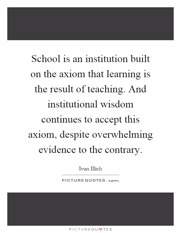 School is an institution built on the axiom that learning is the result of teaching. And institutional wisdom continues to accept this axiom, despite overwhelming evidence to the contrary Picture Quote #1