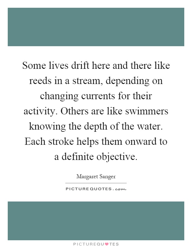 Some lives drift here and there like reeds in a stream, depending on changing currents for their activity. Others are like swimmers knowing the depth of the water. Each stroke helps them onward to a definite objective Picture Quote #1
